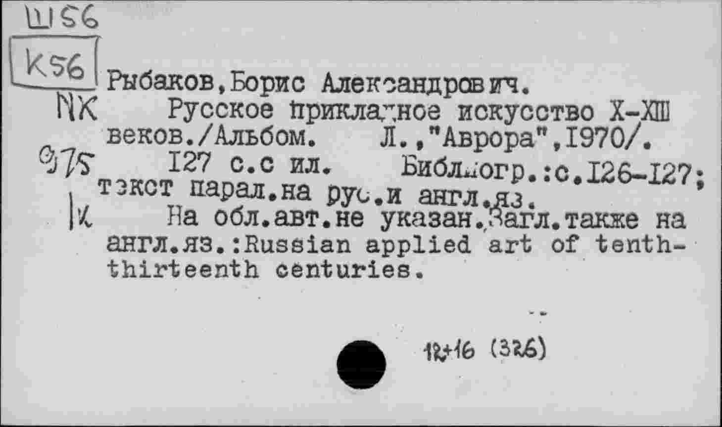 ﻿Рыбаков,Борис Александрович.
ПК Русское Прикладное искусство Х-ХП] веков./Альбом. Л.Аврора",1970/.
ï7S 127 с.с ил. Виблїогр.:с.І26-І27* текст парал.на рус.и англ.яз.	’
1’4 На обл.авт.не указан.Загл.также на англ.ЯЗ.:Russian applied art of tenththirteenth centuries.
